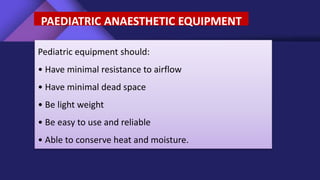 PAEDIATRIC ANAESTHETIC EQUIPMENT
Pediatric equipment should:
• Have minimal resistance to airflow
• Have minimal dead space
• Be light weight
• Be easy to use and reliable
• Able to conserve heat and moisture.
 