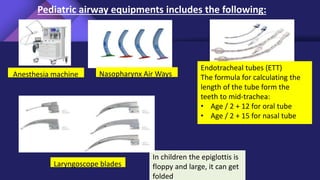 Pediatric airway equipments includes the following:
Anesthesia machine Nasopharynx Air Ways
Endotracheal tubes (ETT)
The formula for calculating the
length of the tube form the
teeth to mid-trachea:
• Age / 2 + 12 for oral tube
• Age / 2 + 15 for nasal tube
In children the epiglottis is
floppy and large, it can get
folded
Laryngoscope blades
 