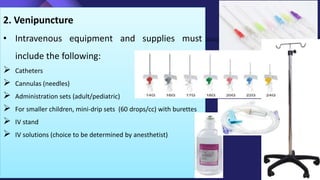 2. Venipuncture
• Intravenous equipment and supplies must
include the following:
 Catheters
 Cannulas (needles)
 Administration sets (adult/pediatric)
 For smaller children, mini-drip sets (60 drops/cc) with burettes
 IV stand
 IV solutions (choice to be determined by anesthetist)
 