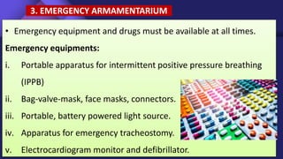 • Emergency equipment and drugs must be available at all times.
Emergency equipments:
i. Portable apparatus for intermittent positive pressure breathing
(IPPB)
ii. Bag-valve-mask, face masks, connectors.
iii. Portable, battery powered light source.
iv. Apparatus for emergency tracheostomy.
v. Electrocardiogram monitor and defibrillator.
3. EMERGENCY ARMAMENTARIUM
 