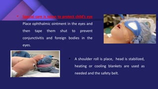 • Special care is taken to protect child’s eye
Place ophthalmic ointment in the eyes and
then tape them shut to prevent
conjunctivitis and foreign bodies in the
eyes.
• A shoulder roll is place, head is stabilized,
heating or cooling blankets are used as
needed and the safety belt.
 