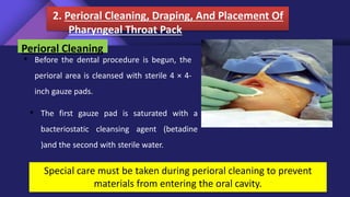 2. Perioral Cleaning, Draping, And Placement Of
Pharyngeal Throat Pack
Special care must be taken during perioral cleaning to prevent
materials from entering the oral cavity.
Perioral Cleaning
• Before the dental procedure is begun, the
perioral area is cleansed with sterile 4 × 4-
inch gauze pads.
• The first gauze pad is saturated with a
bacteriostatic cleansing agent (betadine
)and the second with sterile water.
 