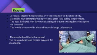 Draping
• A surgical sheet is then positioned over the remainder of the child’s body.
• Maintains body temperature and provides a clean field during the procedure.
• The head is draped with three towels arranged to form a triangular access space
for the mouth.
• The towels are secured in place with towel clamps or hemostats.
• The mouth should be fully exposed.
• The nasotracheal tube remain exposed for
monitoring.
 