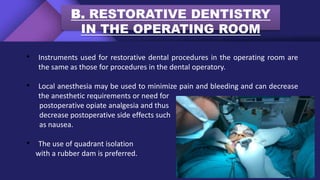 B. RESTORATIVE DENTISTRY
IN THE OPERATING ROOM
• Instruments used for restorative dental procedures in the operating room are
the same as those for procedures in the dental operatory.
• Local anesthesia may be used to minimize pain and bleeding and can decrease
the anesthetic requirements or need for
postoperative opiate analgesia and thus
decrease postoperative side effects such
as nausea.
• The use of quadrant isolation
with a rubber dam is preferred.
 