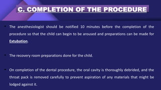 C. COMPLETION OF THE PROCEDURE
• The anesthesiologist should be notified 10 minutes before the completion of the
procedure so that the child can begin to be aroused and preparations can be made for
Extubation.
• The recovery room preparations done for the child.
• On completion of the dental procedure, the oral cavity is thoroughly debrided, and the
throat pack is removed carefully to prevent aspiration of any materials that might be
lodged against it.
 