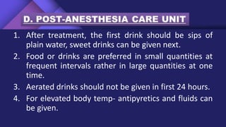 1. After treatment, the first drink should be sips of
plain water, sweet drinks can be given next.
2. Food or drinks are preferred in small quantities at
frequent intervals rather in large quantities at one
time.
3. Aerated drinks should not be given in first 24 hours.
4. For elevated body temp- antipyretics and fluids can
be given.
 