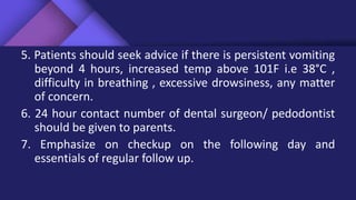 5. Patients should seek advice if there is persistent vomiting
beyond 4 hours, increased temp above 101F i.e 38°C ,
difficulty in breathing , excessive drowsiness, any matter
of concern.
6. 24 hour contact number of dental surgeon/ pedodontist
should be given to parents.
7. Emphasize on checkup on the following day and
essentials of regular follow up.
 