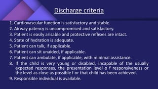 Discharge criteria
1. Cardiovascular function is satisfactory and stable.
2. Airway patency is uncompromised and satisfactory.
3. Patient is easily arisable and protective reflexes are intact.
4. State of hydration is adequate.
5. Patient can talk, if applicable.
6. Patient can sit unaided, if applicable.
7. Patient can ambulate, if applicable, with minimal assistance.
8. If the child is very young or disabled, incapable of the usually
expected responses, the presentation level o f responsiveness or
the level as close as possible f or that child has been achieved.
9. Responsible individual is available.
 