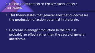 3. THEORY OF INHIBITION OF ENERGY PRODUCTION /
UTILIZATION.
• This theory states that general anesthetics decreases
the production of action potential in the brain.
• Decrease in energy production In the brain is
probably an effect rather than the cause of general
anesthesia.
9
 