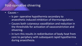 Post-operative shivering
• Causes –
– Is per- operative hypothermia secondary to
anaesthetic induced inhibition of thermoregulation.
– Causes both cutaneous vasodilation and reduction in
the thresholds for activation of vasoconstriction and
shivering.
– In turn this results in redistribution of body heat from
core to periphery with subsequent rapid hypothermia
during anaesthesia.
90
 