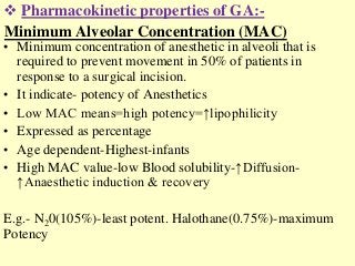 Minimum Alveolar Concentration (MAC)
• Minimum concentration of anesthetic in alveoli that is
required to prevent movement in 50% of patients in
response to a surgical incision.
• It indicate- potency of Anesthetics
• Low MAC means=high potency=↑lipophilicity
• Expressed as percentage
• Age dependent-Highest-infants
• High MAC value-low Blood solubility-↑Diffusion-
↑Anaesthetic induction & recovery
E.g.- N20(105%)-least potent. Halothane(0.75%)-maximum
Potency
 Pharmacokinetic properties of GA:-
 