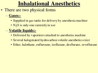 Inhalational Anesthetics
• There are two physical forms
– Gases:-
• Supplied in gas tanks for delivery by anesthesia machine
• N2O is only one currently in use
– Volatile liquids:-
• Delivered by vaporizers attached to anesthesia machine
• Several halogenated hydrocarbon volatile anesthetics exist
• Ether, halothane, enfluroane, isoflurane, desflurane, sevoflurane
 