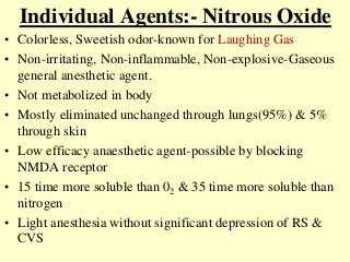 Individual Agents:- Nitrous Oxide
• Colorless, Sweetish odor-known for Laughing Gas
• Non-irritating, Non-inflammable, Non-explosive-Gaseous
general anesthetic agent.
• Not metabolized in body
• Mostly eliminated unchanged through lungs(95%) & 5%
through skin
• Low efficacy anaesthetic agent-possible by blocking
NMDA receptor
• 15 time more soluble than 02 & 35 time more soluble than
nitrogen
• Light anesthesia without significant depression of RS &
CVS
 