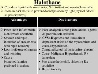 Halothane
 Colorless liquid with sweet odor, Non irritant and non-inflammable
 Store in dark bottle to prevent decomposition by light(thymol added
as preservatives)
Advantages Disadvantage
Potent non inflammable,
Non irritant anesthetic
Smooth and rapid
induction of anaesthesia
with rapid recovery
Low incidence of nausea
and vomiting
Cause-
bronchodilatation-
preferred in asthma
 Poor analgesic among inhalational agents
& poor muscle relaxant
 CVS:-Hypotension: It has direct
depressant effect on the myocardium and
causes hypotension
 Contraindicated-labour(uterine relaxant)
 Cause-Malignant Hyperthermia-Rx
dantrolene
 Post anaesthetic chill, shivering-Rx-
pethidine
 Hepatotoxicity
 