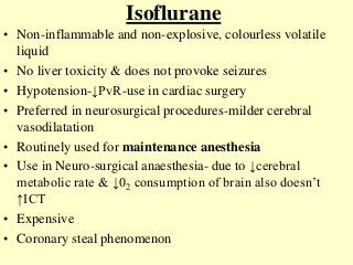 Isoflurane
• Non-inflammable and non-explosive, colourless volatile
liquid
• No liver toxicity & does not provoke seizures
• Hypotension-↓PvR-use in cardiac surgery
• Preferred in neurosurgical procedures-milder cerebral
vasodilatation
• Routinely used for maintenance anesthesia
• Use in Neuro-surgical anaesthesia- due to ↓cerebral
metabolic rate & ↓02 consumption of brain also doesn’t
↑ICT
• Expensive
• Coronary steal phenomenon
 