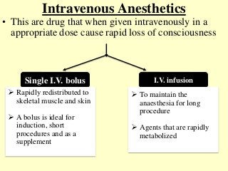 Intravenous Anesthetics
• This are drug that when given intravenously in a
appropriate dose cause rapid loss of consciousness
Single I.V. bolus I.V. infusion
 Rapidly redistributed to
skeletal muscle and skin
 A bolus is ideal for
induction, short
procedures and as a
supplement
 To maintain the
anaesthesia for long
procedure
 Agents that are rapidly
metabolized
 