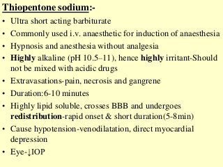 Thiopentone sodium:-
• Ultra short acting barbiturate
• Commonly used i.v. anaesthetic for induction of anaesthesia
• Hypnosis and anesthesia without analgesia
• Highly alkaline (pH 10.5–11), hence highly irritant-Should
not be mixed with acidic drugs
• Extravasations-pain, necrosis and gangrene
• Duration:6-10 minutes
• Highly lipid soluble, crosses BBB and undergoes
redistribution-rapid onset & short duration(5-8min)
• Cause hypotension-venodilatation, direct myocardial
depression
• Eye-↓IOP
 