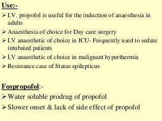 Use:-
 I.V. propofol is useful for the induction of anaesthesia in
adults
 Anaesthesia of choice for Day care surgery
 I.V anaesthetic of choice in ICU- Frequently used to sedate
intubated patients
 I.V anaesthetic of choice in malignant hyperthermia
 Resistance case of Status epilepticus
Fospropofol:-
Water soluble prodrug of propofol
Slower onset & lack of side effect of propofol
 