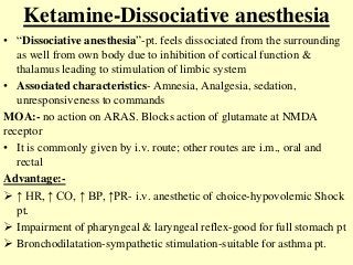 Ketamine-Dissociative anesthesia
• “Dissociative anesthesia”-pt. feels dissociated from the surrounding
as well from own body due to inhibition of cortical function &
thalamus leading to stimulation of limbic system
• Associated characteristics- Amnesia, Analgesia, sedation,
unresponsiveness to commands
MOA:- no action on ARAS. Blocks action of glutamate at NMDA
receptor
• It is commonly given by i.v. route; other routes are i.m., oral and
rectal
Advantage:-
 ↑ HR, ↑ CO, ↑ BP, ↑PR- i.v. anesthetic of choice-hypovolemic Shock
pt.
 Impairment of pharyngeal & laryngeal reflex-good for full stomach pt
 Bronchodilatation-sympathetic stimulation-suitable for asthma pt.
 