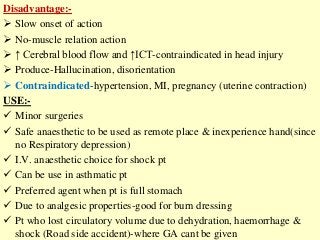 Disadvantage:-
 Slow onset of action
 No-muscle relation action
 ↑ Cerebral blood flow and ↑ICT-contraindicated in head injury
 Produce-Hallucination, disorientation
 Contraindicated-hypertension, MI, pregnancy (uterine contraction)
USE:-
 Minor surgeries
 Safe anaesthetic to be used as remote place & inexperience hand(since
no Respiratory depression)
 I.V. anaesthetic choice for shock pt
 Can be use in asthmatic pt
 Preferred agent when pt is full stomach
 Due to analgesic properties-good for burn dressing
 Pt who lost circulatory volume due to dehydration, haemorrhage &
shock (Road side accident)-where GA cant be given
 