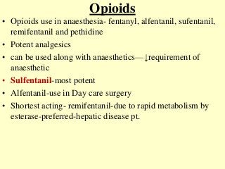 Opioids
• Opioids use in anaesthesia- fentanyl, alfentanil, sufentanil,
remifentanil and pethidine
• Potent analgesics
• can be used along with anaesthetics—↓requirement of
anaesthetic
• Sulfentanil-most potent
• Alfentanil-use in Day care surgery
• Shortest acting- remifentanil-due to rapid metabolism by
esterase-preferred-hepatic disease pt.
 