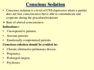 Conscious Sedation
• Conscious sedation is a level of CNS depression where a patient
does not lose consciousness but is able to communicate and
cooperate during the procedure/treatment
 State of altered consciousness
Indications:-
• Uncooperative patients.
• Anxious patients.
• Emotionally compromised patients.
Conscious sedation should be avoided in:-
• Chronic obstructive pulmonary disease.
• Pregnancy.
• Prolonged surgery.
• Psychoses.
 