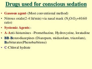 Drugs used for conscious sedation
• Gaseous agent-(Most conventional method)
• Nitrous oxide(2-4 lit/min) via nasal mask (N2O:O2=40:60
ratio)
• Systemic Agents:-
• A-Anti-histamines –Promethazine, Hydroxyzine, loratadine
• BB-Benzodiazepines (Diazepam, midazolam, triazolam),
Barbiturates(Phenobarbitone)
• C-Chloral hydrate
 