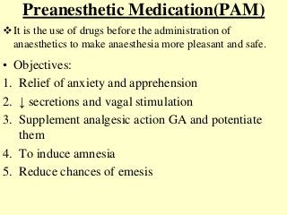 Preanesthetic Medication(PAM)
• Objectives:
1. Relief of anxiety and apprehension
2. ↓ secretions and vagal stimulation
3. Supplement analgesic action GA and potentiate
them
4. To induce amnesia
5. Reduce chances of emesis
It is the use of drugs before the administration of
anaesthetics to make anaesthesia more pleasant and safe.
 
