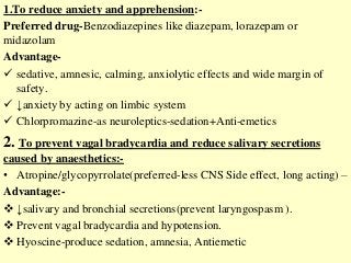 1.To reduce anxiety and apprehension:-
Preferred drug-Benzodiazepines like diazepam, lorazepam or
midazolam
Advantage-
 sedative, amnesic, calming, anxiolytic effects and wide margin of
safety.
 ↓anxiety by acting on limbic system
 Chlorpromazine-as neuroleptics-sedation+Anti-emetics
2. To prevent vagal bradycardia and reduce salivary secretions
caused by anaesthetics:-
• Atropine/glycopyrrolate(preferred-less CNS Side effect, long acting) –
Advantage:-
 ↓salivary and bronchial secretions(prevent laryngospasm ).
 Prevent vagal bradycardia and hypotension.
 Hyoscine-produce sedation, amnesia, Antiemetic
 