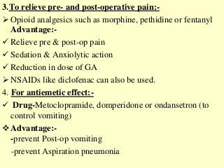 3.To relieve pre- and post-operative pain:-
 Opioid analgesics such as morphine, pethidine or fentanyl
Advantage:-
 Relieve pre & post-op pain
 Sedation & Anxiolytic action
 Reduction in dose of GA
 NSAIDs like diclofenac can also be used.
4. For antiemetic effect:-
 Drug-Metoclopramide, domperidone or ondansetron (to
control vomiting)
Advantage:-
-prevent Post-op vomiting
-prevent Aspiration pneumonia
 
