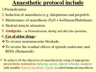Anaesthetic protocol include
1.Premedication
2. Induction of anaesthesia (e.g. thiopentone and propofol).
3. Maintenance of anaesthesia (N2O + Isoflurane/Halothane).
4. Skeletal muscle relaxation.
5. Analgesia—as Premedication, during and after the operation.
6. Use of other drugs:-
To reverse neuromuscular blockade.
To reverse the residual effects of opioids (naloxone) and
BZDs (flumazenil).
 To achieve all the objectives of anaesthesia by using of appropriate
preanesthetic medication, inducing agents, muscle relaxant, analgesic
with suitable General anesthetic Agents is called balanced anaesthesia
 