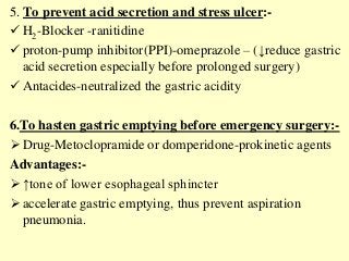 5. To prevent acid secretion and stress ulcer:-
 H2-Blocker -ranitidine
 proton-pump inhibitor(PPI)-omeprazole – (↓reduce gastric
acid secretion especially before prolonged surgery)
 Antacides-neutralized the gastric acidity
6.To hasten gastric emptying before emergency surgery:-
 Drug-Metoclopramide or domperidone-prokinetic agents
Advantages:-
 ↑tone of lower esophageal sphincter
 accelerate gastric emptying, thus prevent aspiration
pneumonia.
 