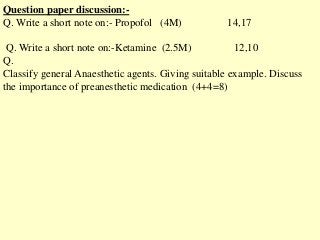 Question paper discussion:-
Q. Write a short note on:- Propofol (4M) 14,17
Q. Write a short note on:-Ketamine (2.5M) 12,10
Q.
Classify general Anaesthetic agents. Giving suitable example. Discuss
the importance of preanesthetic medication (4+4=8)
 