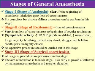 Stages of General Anaesthesia
 Stage-I (Stage of Analgesia)- start from beginning of
anaesthetic inhalation upto -loss of consciousness
 Pt.- conscious but drowsy (Minor procedure can be perform in this
stage)
 Stage-II (Stage of Excitement):- (loss of consciousness)
 Start from loss of consciousness to beginning of regular respiration
 ↑Sympathetic activity -↑HR,↑BP, pupils are dilated, ↑ muscle tone,
Irregular jerky breathing, patient may shout, struggle and hold his
breath, jaws are tightly closed
 No operative procedure should be carried out in this stage
 Stage-III (Stage of Surgical anaesthesia):-
 All surgical procedure are performed in this stage
 The aim of induction is to reach stage-III as early as possible followed
by maintenance anaesthesia and muscle relaxation
 