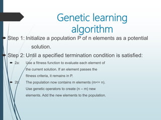 Genetic learning
algorithm
 Step 1: Initialize a population P of n elements as a potential
solution.
 Step 2: Until a specified termination condition is satisfied:
 2a: Use a fitness function to evaluate each element of
the current solution. If an element passes the
fitness criteria, it remains in P.
 2b: The population now contains m elements (m<= n).
Use genetic operators to create (n – m) new
elements. Add the new elements to the population.
 