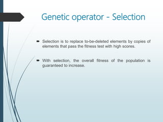 Genetic operator - Selection
 Selection is to replace to-be-deleted elements by copies of
elements that pass the fitness test with high scores.
 With selection, the overall fitness of the population is
guaranteed to increase.
 
