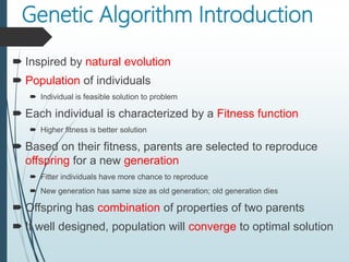 Genetic Algorithm Introduction
 Inspired by natural evolution
 Population of individuals
 Individual is feasible solution to problem
 Each individual is characterized by a Fitness function
 Higher fitness is better solution
 Based on their fitness, parents are selected to reproduce
offspring for a new generation
 Fitter individuals have more chance to reproduce
 New generation has same size as old generation; old generation dies
 Offspring has combination of properties of two parents
 If well designed, population will converge to optimal solution
 