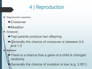 4 ) Reproduction
 Reproduction operators
Crossover
Mutation
 Crossover
Two parents produce two offspring
Generally the chance of crossover is between 0.6
and 1.0
 Mutation
There is a chance that a gene of a child is changed
randomly
Generally the chance of mutation is low (e.g. 0.001)
 