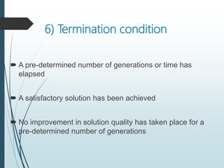 6) Termination condition
 A pre-determined number of generations or time has
elapsed
 A satisfactory solution has been achieved
 No improvement in solution quality has taken place for a
pre-determined number of generations
 