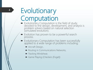 Evolutionary
Computation
 Evolutionary Computation is the field of study
devoted to the design, development, and analysis is
problem solvers based on natural selection
(simulated evolution).
 Evolution has proven to be a powerful search
process.
 Evolutionary Computation has been successfully
applied to a wide range of problems including:
 Aircraft Design,
 Routing in Communications Networks,
 Tracking Windshear,
 Game Playing (Checkers [Fogel])
4
 