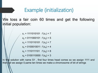 Example (initialization)
We toss a fair coin 60 times and get the following
initial population:
s1 = 1111010101 f (s1) = 7
s2 = 0111000101 f (s2) = 5
s3 = 1110110101 f (s3) = 7
s4 = 0100010011 f (s4) = 4
s5 = 1110111101 f (s5) = 8
s6 = 0100110000 f (s6) = 3
In first solution with name S1 , first four times head comes so we assign 1111 and
then tail we assign 0,same ten times we make a chromosome of bit of strings
 