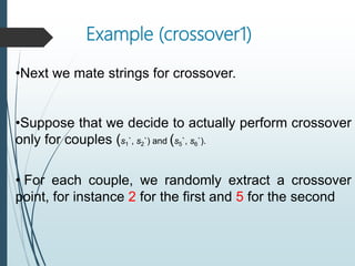 Example (crossover1)
•Next we mate strings for crossover.
•Suppose that we decide to actually perform crossover
only for couples (s1`, s2`) and (s5`, s6`).
• For each couple, we randomly extract a crossover
point, for instance 2 for the first and 5 for the second
 