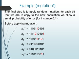 Example (mutation1)
The final step is to apply random mutation: for each bit
that we are to copy to the new population we allow a
small probability of error (for instance 0.1)
Before applying mutation:
s1`` = 1110110101
s2`` = 1111010101
s3`` = 1110111101
s4`` = 0111000101
s5`` = 0100011101
s6`` = 1110110011
 
