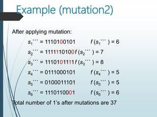Example (mutation2)
After applying mutation:
s1``` = 1110100101 f (s1``` ) = 6
s2``` = 1111110100f (s2``` ) = 7
s3``` = 1110101111f (s3``` ) = 8
s4``` = 0111000101 f (s4``` ) = 5
s5``` = 0100011101 f (s5``` ) = 5
s6``` = 1110110001 f (s6``` ) = 6
Total number of 1’s after mutations are 37
 