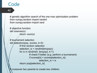 Code
40
# genetic algorithm search of the one max optimization problem
from numpy.random import randint
from numpy.random import rand
# objective function
def onemax(x):
return -sum(x)
# tournament selection
def selection(pop, scores, k=3):
# first random selection
selection_ix = randint(len(pop))
for ix in randint(0, len(pop), k-1):
# check if better (e.g. perform a tournament)
if scores[ix] < scores[selection_ix]:
selection_ix = ix
return pop[selection_ix]
# crossover two parents to create two children
 