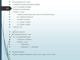  def crossover(p1, p2, r_cross):
 # children are copies of parents by default
 c1, c2 = p1.copy(), p2.copy()
 # check for recombination
 if rand() < r_cross:
 # select crossover point that is not on the end of the string
 pt = randint(1, len(p1)-2)
 # perform crossover
 c1 = p1[:pt] + p2[pt:]
 c2 = p2[:pt] + p1[pt:]
 return [c1, c2]
 # mutation operator
 def mutation(bitstring, r_mut):
 for i in range(len(bitstring)):
 # check for a mutation
 if rand() < r_mut:
 # flip the bit
 bitstring[i] = 1 - bitstring[i]
 # genetic algorithm
 def genetic_algorithm(objective, n_bits, n_iter, n_pop, r_cross, r_mut):
41
 