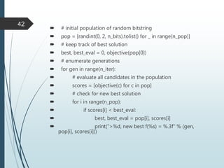  # initial population of random bitstring
 pop = [randint(0, 2, n_bits).tolist() for _ in range(n_pop)]
 # keep track of best solution
 best, best_eval = 0, objective(pop[0])
 # enumerate generations
 for gen in range(n_iter):
 # evaluate all candidates in the population
 scores = [objective(c) for c in pop]
 # check for new best solution
 for i in range(n_pop):
 if scores[i] < best_eval:
 best, best_eval = pop[i], scores[i]
 print(">%d, new best f(%s) = %.3f" % (gen,
pop[i], scores[i]))
42
 