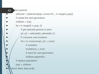  # select parents
 selected = [selection(pop, scores) for _ in range(n_pop)]
 # create the next generation
 children = list()
 for i in range(0, n_pop, 2):
 # get selected parents in pairs
 p1, p2 = selected[i], selected[i+1]
 # crossover and mutation
 for c in crossover(p1, p2, r_cross):
 # mutation
 mutation(c, r_mut)
 # store for next generation
 children.append(c)
 # replace population
 pop = children
 return [best, best_eval]
43
 