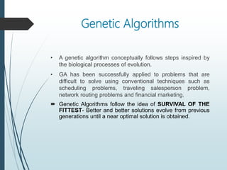 Genetic Algorithms
• A genetic algorithm conceptually follows steps inspired by
the biological processes of evolution.
• GA has been successfully applied to problems that are
difficult to solve using conventional techniques such as
scheduling problems, traveling salesperson problem,
network routing problems and financial marketing.
 Genetic Algorithms follow the idea of SURVIVAL OF THE
FITTEST- Better and better solutions evolve from previous
generations until a near optimal solution is obtained.
 