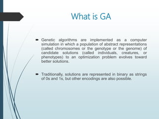 What is GA
 Genetic algorithms are implemented as a computer
simulation in which a population of abstract representations
(called chromosomes or the genotype or the genome) of
candidate solutions (called individuals, creatures, or
phenotypes) to an optimization problem evolves toward
better solutions.
 Traditionally, solutions are represented in binary as strings
of 0s and 1s, but other encodings are also possible.
 